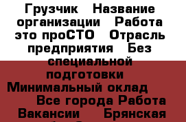 Грузчик › Название организации ­ Работа-это проСТО › Отрасль предприятия ­ Без специальной подготовки › Минимальный оклад ­ 22 000 - Все города Работа » Вакансии   . Брянская обл.,Сельцо г.